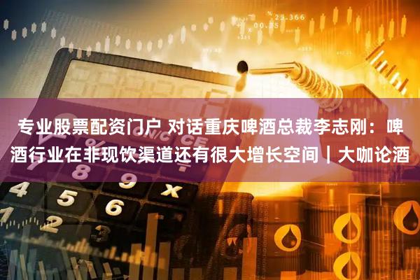 专业股票配资门户 对话重庆啤酒总裁李志刚：啤酒行业在非现饮渠道还有很大增长空间｜大咖论酒