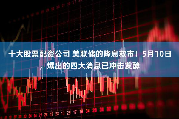十大股票配资公司 美联储的降息救市！5月10日，爆出的四大消息已冲击发酵