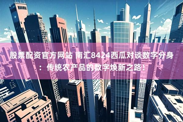 股票配资官方网站 南汇8424西瓜对谈数字分身：传统农产品的数字焕新之路！