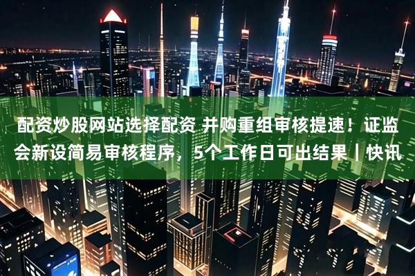 配资炒股网站选择配资 并购重组审核提速！证监会新设简易审核程序，5个工作日可出结果｜快讯
