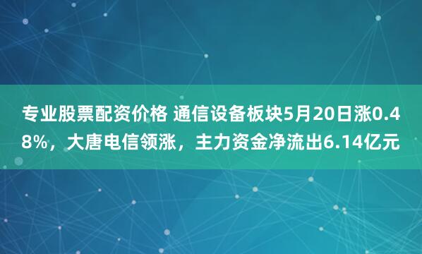 专业股票配资价格 通信设备板块5月20日涨0.48%，大唐电信领涨，主力资金净流出6.14亿元