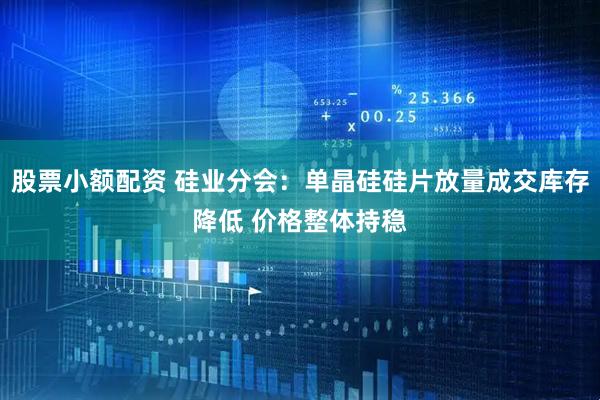 股票小额配资 硅业分会：单晶硅硅片放量成交库存降低 价格整体持稳