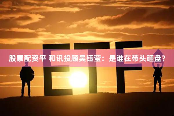 股票配资平 和讯投顾吴钰莹：是谁在带头砸盘？