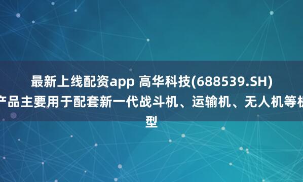 最新上线配资app 高华科技(688539.SH)：产品主要用于配套新一代战斗机、运输机、无人机等机型