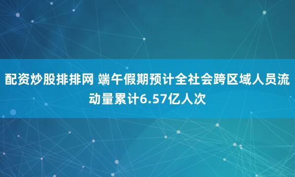 配资炒股排排网 端午假期预计全社会跨区域人员流动量累计6.57亿人次