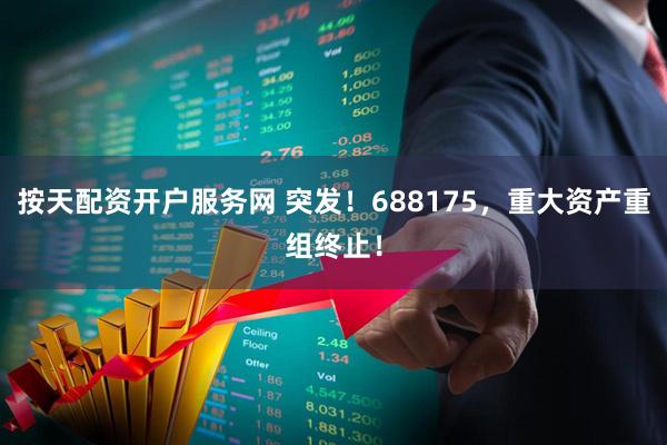 按天配资开户服务网 突发！688175，重大资产重组终止！