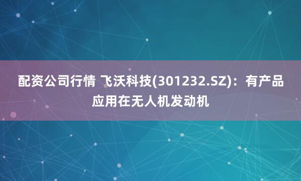 配资公司行情 飞沃科技(301232.SZ)：有产品应用在无人机发动机