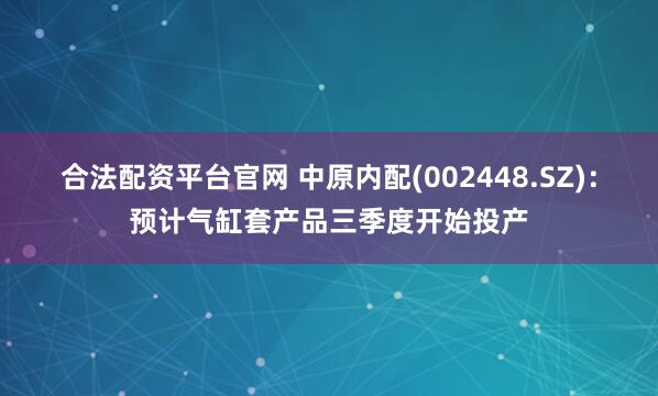 合法配资平台官网 中原内配(002448.SZ)：预计气缸套产品三季度开始投产
