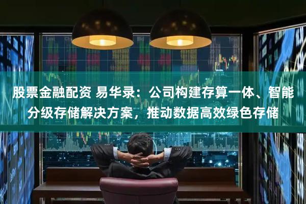 股票金融配资 易华录：公司构建存算一体、智能分级存储解决方案，推动数据高效绿色存储