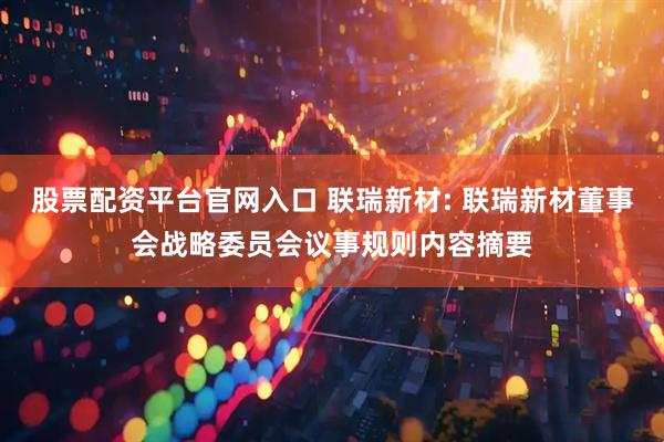 股票配资平台官网入口 联瑞新材: 联瑞新材董事会战略委员会议事规则内容摘要