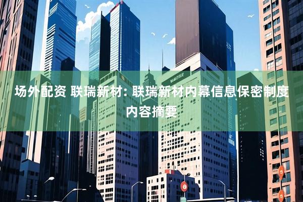 场外配资 联瑞新材: 联瑞新材内幕信息保密制度内容摘要