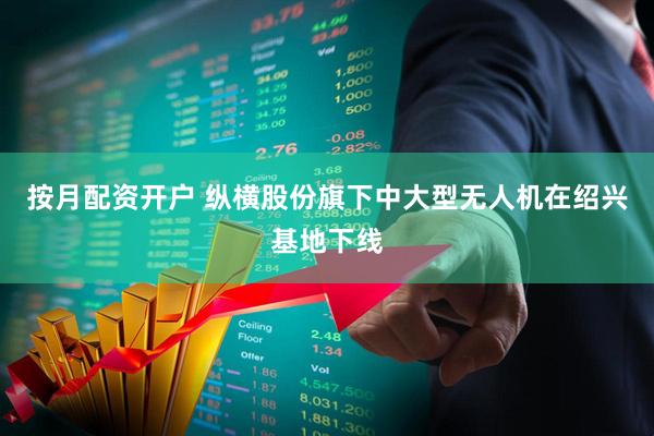 按月配资开户 纵横股份旗下中大型无人机在绍兴基地下线