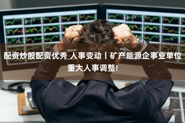 配资炒股配资优秀 人事变动丨矿产能源企事业单位重大人事调整!