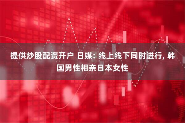 提供炒股配资开户 日媒: 线上线下同时进行, 韩国男性相亲日本女性