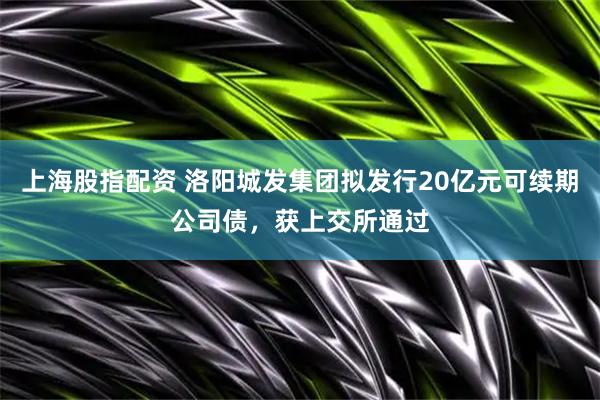 上海股指配资 洛阳城发集团拟发行20亿元可续期公司债，获上交所通过