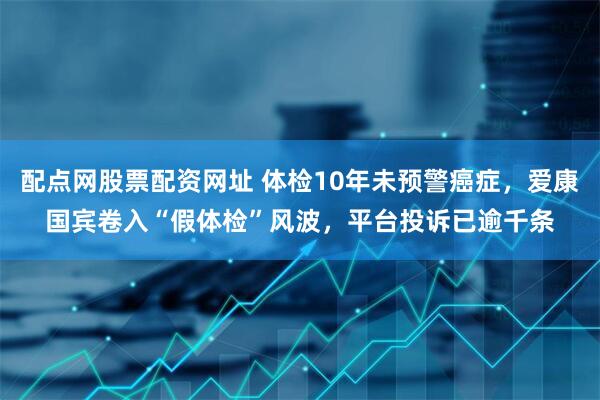 配点网股票配资网址 体检10年未预警癌症，爱康国宾卷入“假体检”风波，平台投诉已逾千条