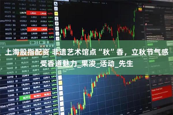 上海股指配资 非遗艺术馆点“秋”香，立秋节气感受香道魅力_果浚_活动_先生