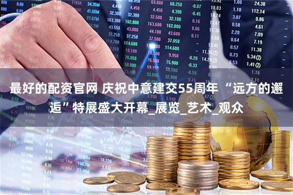 最好的配资官网 庆祝中意建交55周年 “远方的邂逅”特展盛大开幕_展览_艺术_观众