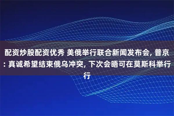 配资炒股配资优秀 美俄举行联合新闻发布会, 普京: 真诚希望结束俄乌冲突, 下次会晤可在莫斯科举行