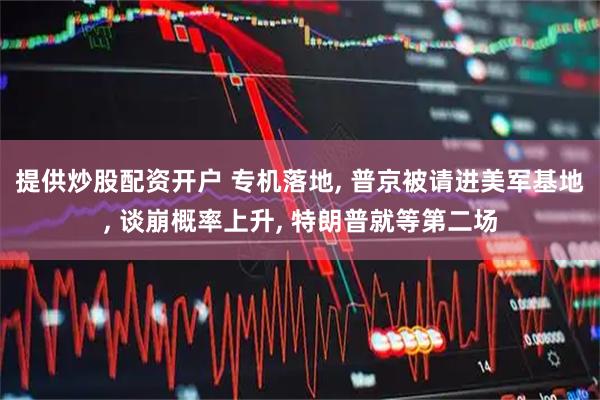 提供炒股配资开户 专机落地, 普京被请进美军基地, 谈崩概率上升, 特朗普就等第二场