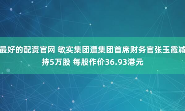 最好的配资官网 敏实集团遭集团首席财务官张玉霞减持5万股 每股作价36.93港元