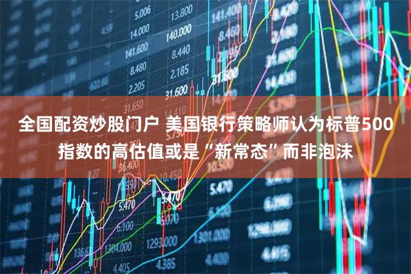 全国配资炒股门户 美国银行策略师认为标普500指数的高估值或是“新常态”而非泡沫