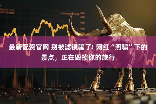 最新配资官网 别被滤镜骗了! 网红“照骗”下的景点，正在毁掉你的旅行