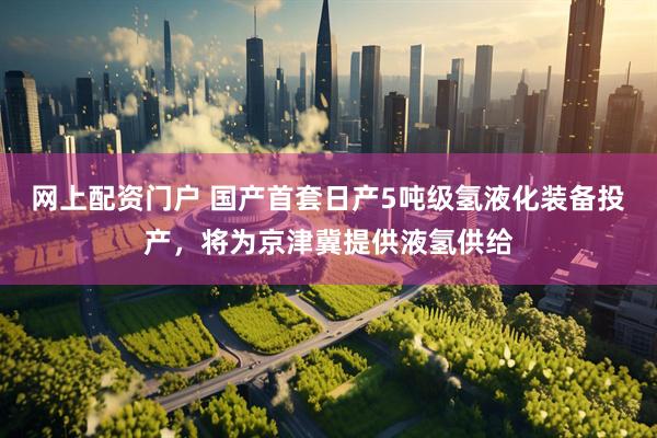 网上配资门户 国产首套日产5吨级氢液化装备投产，将为京津冀提供液氢供给