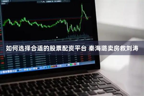 如何选择合适的股票配资平台 秦海璐卖房救刘涛