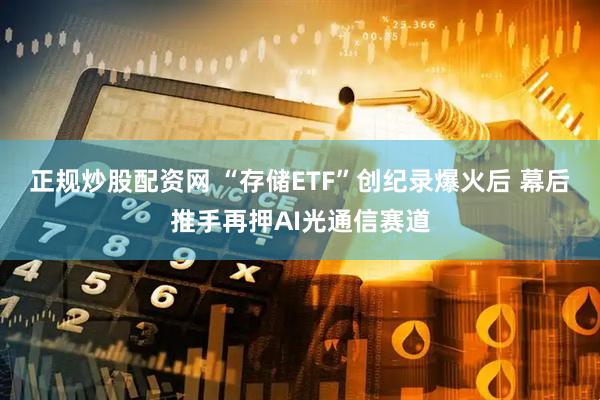 正规炒股配资网 “存储ETF”创纪录爆火后 幕后推手再押AI光通信赛道