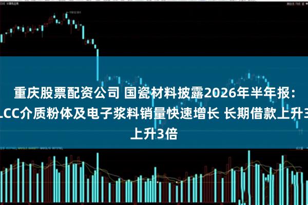重庆股票配资公司 国瓷材料披露2026年半年报：MLCC介质粉体及电子浆料销量快速增长 长期借款上升3倍