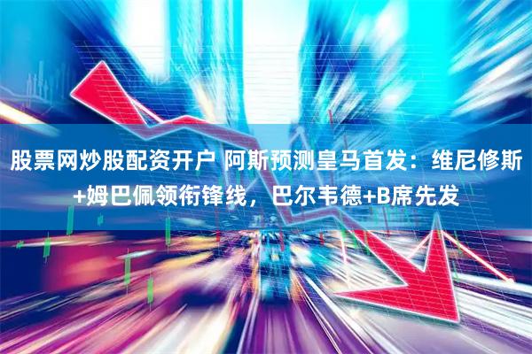 股票网炒股配资开户 阿斯预测皇马首发：维尼修斯+姆巴佩领衔锋线，巴尔韦德+B席先发