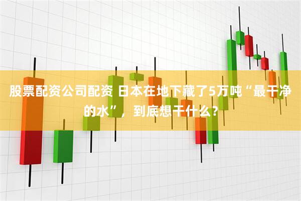股票配资公司配资 日本在地下藏了5万吨“最干净的水”，到底想干什么？